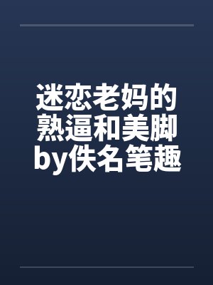 迷恋老妈的熟逼和美脚by佚名笔趣阁无弹窗
