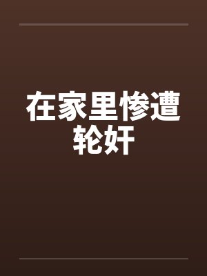 在家里惨遭轮奸笔趣阁无弹窗封面