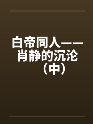 白帝同人——肖静的沉沦（中）by佚名笔趣阁无弹窗封面